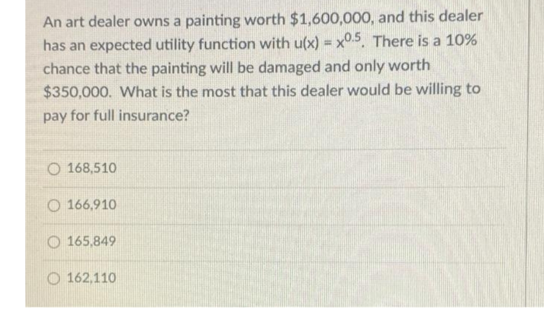 An art dealer owns a painting worth $1,600,000, and this dealer
has an expected utility function with u(x) = x°5, There is a 10%
chance that the painting will be damaged and only worth
$350,000. What is the most that this dealer would be willing to
%3!
pay for full insurance?
O 168,510
O 166,910
O 165,849
O 162,110
