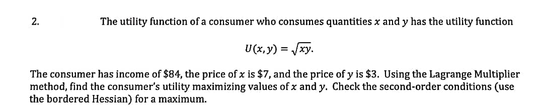 2.
The utility function of a consumer who consumes quantities x and y has the utility function
U(x, y) = xy.
The consumer has income of $84, the price of x is $7, and the price of y is $3. Using the Lagrange Multiplier
method, find the consumer's utility maximizing values of x and y. Check the second-order conditions (use
the bordered Hessian) for a maximum.
