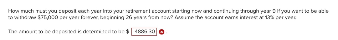 How much must you deposit each year into your retirement account starting now and continuing through year 9 if you want to be able
to withdraw $75,000 per year forever, beginning 26 years from now? Assume the account earns interest at 13% per year.
The amount to be deposited is determined to be $ -4886.30
