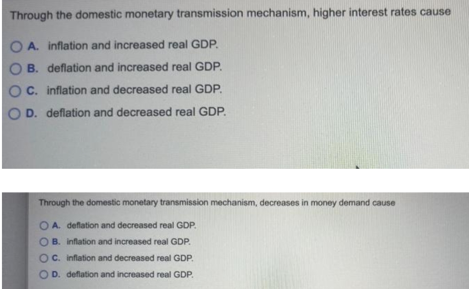 Through the domestic monetary transmission mechanism, higher interest rates cause
A. inflation and increased real GDP.
B. deflation and increased real GDP.
O C. inflation and decreased real GDP.
D. deflation and decreased real GDP.
Through the domestic monetary transmission mechanism, decreases in money demand cause
O A. deflation and decreased real GDP.
B. inflation and increased real GDP.
O C. infiation and decreased real GDP.
O D. deflation and increased real GDP.
