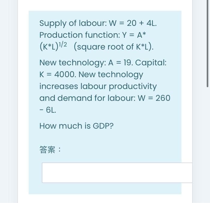 Supply of labour: W = 20 + 4L.
Production function: Y = A*
(K*L)/2 (square root of K*L).
New technology: A = 19. Capital:
K = 4000. New technology
increases labour productivity
and demand for labour: W = 260
- 6L.
How much is GDP?
答案:
