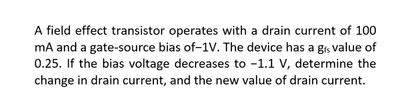 A field effect transistor operates with a drain current of 100
mA and a gate-source bias of-1V. The device has a gfs value of
0.25. If the bias voltage decreases to -1.1 V, determine the
change in drain current, and the new value of drain current.