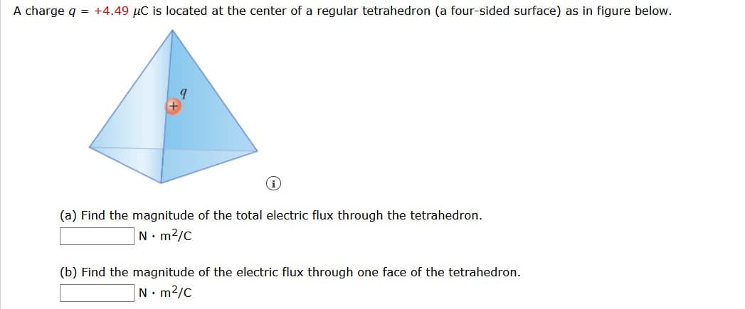 A charge q = +4.49 µC is located at the center of a regular tetrahedron (a four-sided surface) as in figure below.
(a) Find the magnitude of the total electric flux through the tetrahedron.
N. m2/C
(b) Find the magnitude of the electric flux through one face of the tetrahedron.
N. m2/C
