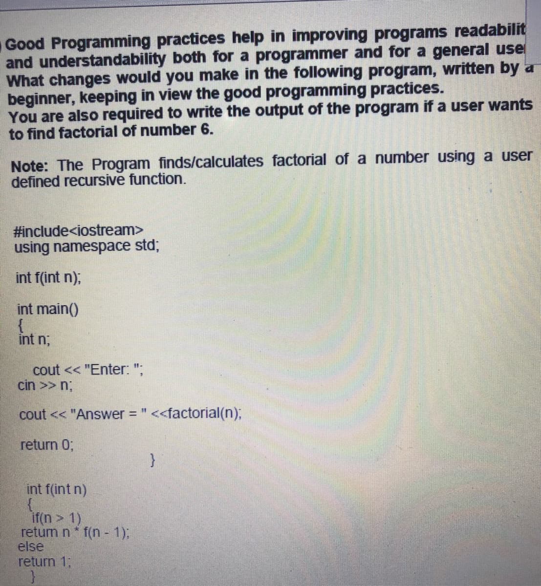 Good Programming practices help in improving programs readabilit
and understandability both for a programmer and for a general use
What changes would you make in the following program, written by a
beginner, keeping in view the good programming practices.
You are also required to write the output of the program if a user wants
to find factorial of number 6.
Note: The Program finds/calculates factorial of a number using a user
defined recursive function.
#include<iostream>
using namespace std,
int f(int n),
int main()
int n,
cout << "Enter. ";
cin >> n,
cout << "Answer "
<factorial(n);
return 0;
int f(int n)
if(n > 1)
retum n* f(n - 1),
else
return 1;

