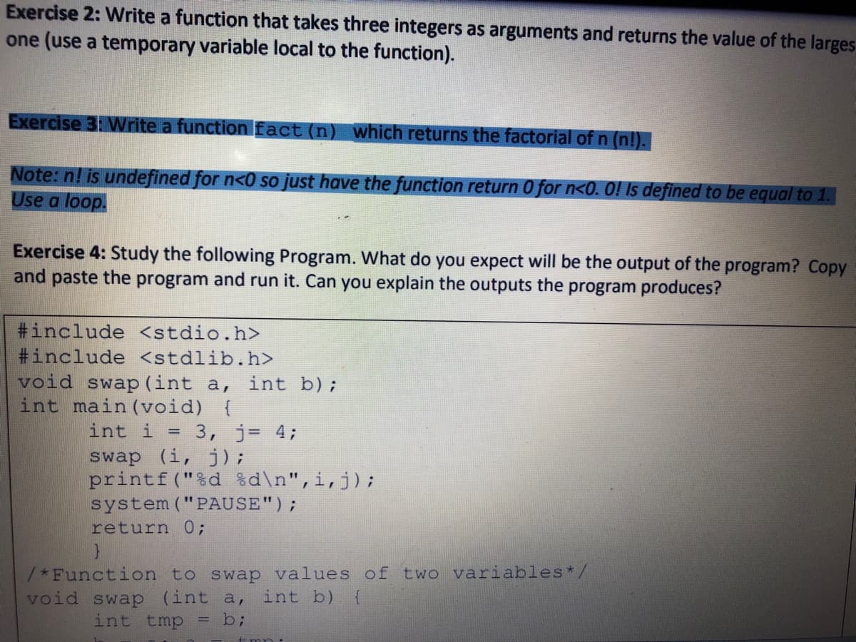 Exercise 2: Write a function that takes three integers as arguments and returns the value of the larges
one (use a temporary variable local to the function).
Exercise 3 Write a function fact (n) which returns the factorial of n (n!).
Note: n! is undefined for n<0 so just have the function return 0 for n<0. 0! Is defined to be equal to 1.
Use a loop.
Exercise 4: Study the following Program. What do you expect will be the output of the program? Copy
and paste the program and run it. Can you explain the outputs the program produces?
#include <stdio.h>
#include <stdlib.h>
void swap (int a, int b);
int main (void) {
int i = 3, j= 4;
swap (i, j);
printf("%d %d\n",i,j);
system ("PAUSE");
%3D
return 0;
/*Function to swap values of two variables*/
int b) {
void swap (int a,
int tmp = b;

