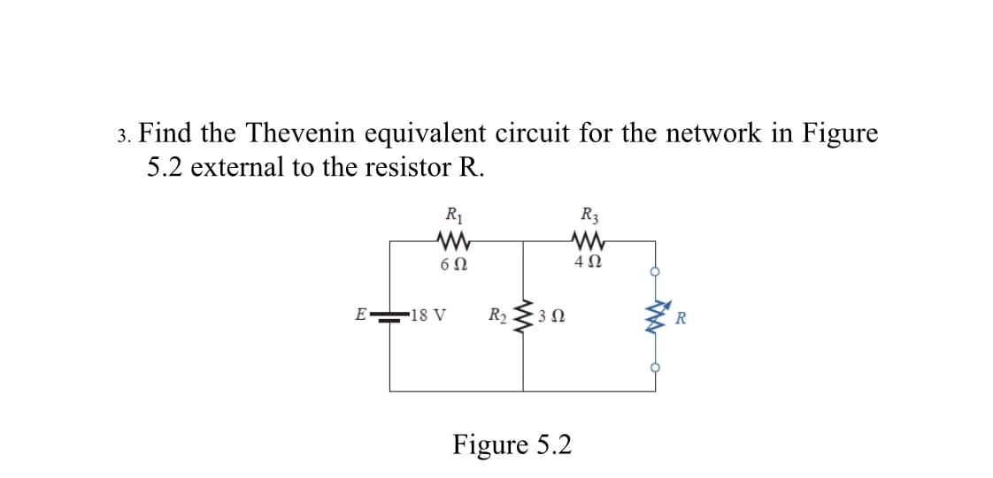 3. Find the Thevenin equivalent circuit for the network in Figure
5.2 external to the resistor R.
R1
R3
E 18 V
R2
Figure 5.2
