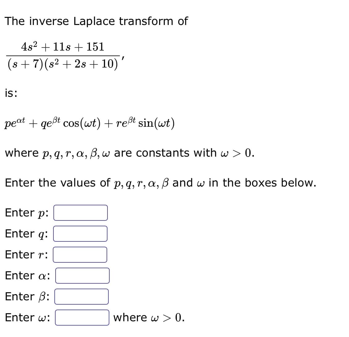 The inverse Laplace transform of
4s² + 11s + 151
(s + 7) (s² + 2s + 10) '
is:
peat + gest cos(wt) + reßt sin(wt)
where p, q, r, a, ß, w are constants with w> 0.
Enter the values of p, q, r, a, ß and w in the boxes below.
Enter p:
Enter q:
Enter r:
Enter a:
Enter ß:
Enter w:
where w > 0.