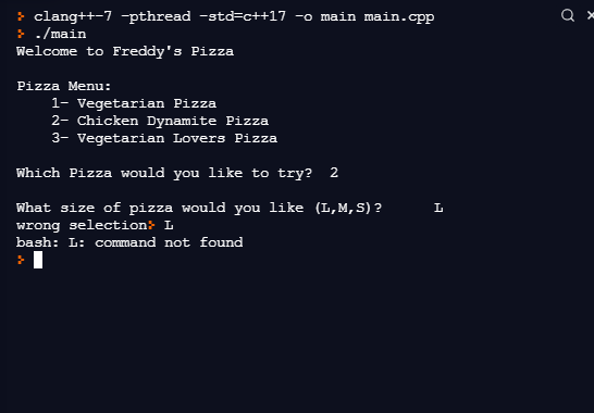 > clang++-7 -pthread -std=c++17 -o main main.cpp
> ./main
Welcome to Freddy's Pizza
Pizza Menu:
1- Vegetarian Pizza
2- Chicken Dynamite Pizza
3- Vegetarian Lovers Pizza
Which Pizza would you like to try?
2
What size of pizza would you like (L,M, S) ?
wrong selection: L
bash: L: command not found
