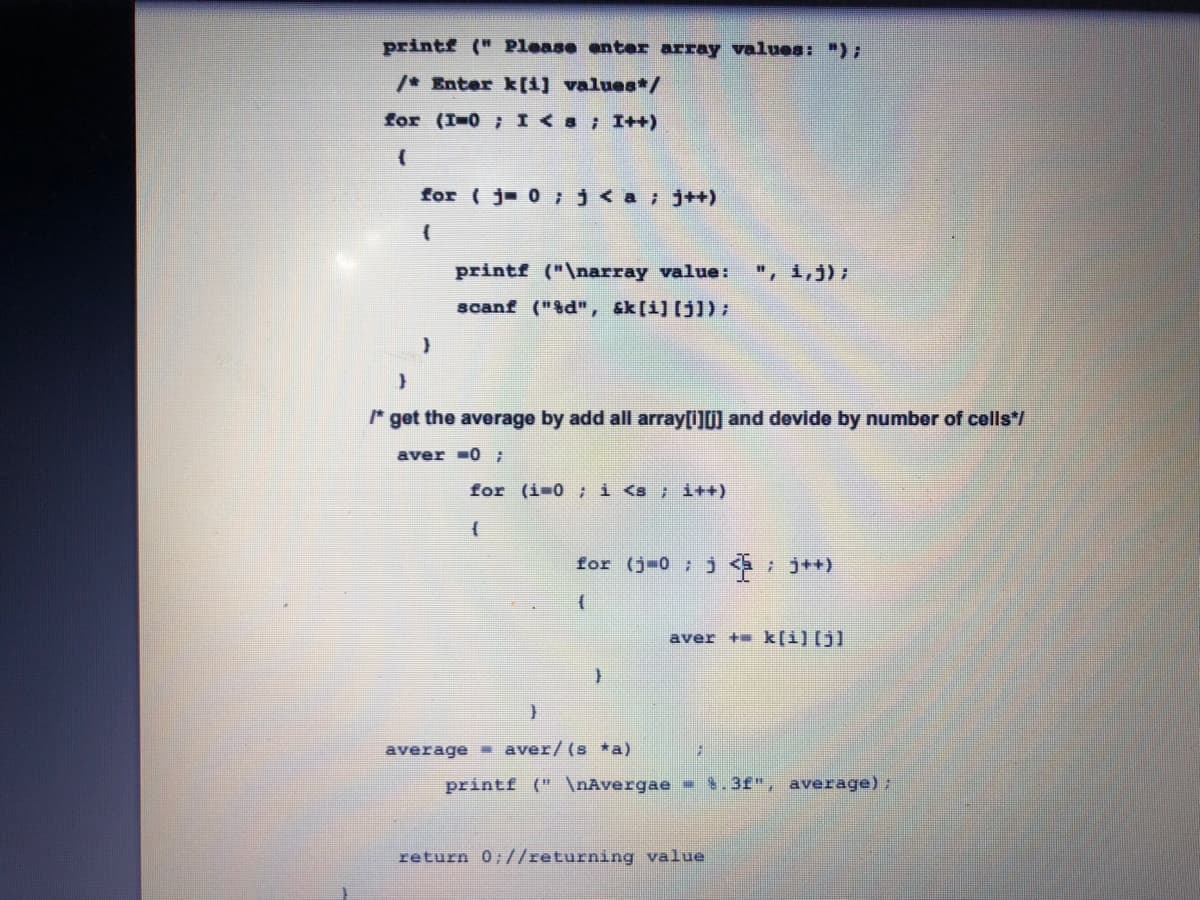 printf (" Please enter array values: ");
/* Enter k[1) values*/
for (I=0 ; I <s; I++)
for ( j 0 j<a;j++)
printf ("\narray value:
", i,j);
scanf ("&d", &k[i] [j]) ;
* get the average by add all array[i]0] and devide by number of cells*/
aver -0;
for (i-0 ;i <s ; i++)
for (j-0; *+)
aver + k[i)[j]
average - aver/(s *a)
printf (" \nAvergae
$.3f", average);
return 0;//returning value
