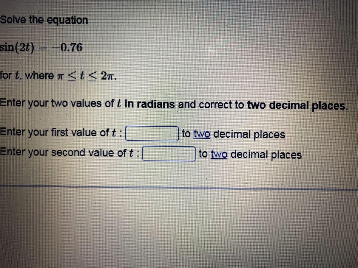 Solve the equation
sin(2t) -0.76
for t, where T <t< 27.
Enter your two values of t in radians and correct to two decimal places.
Enter your first value of t:
to two decimal places
Enter your second value of t:
to two decimal places
