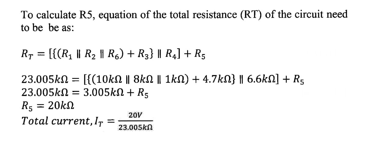 To calculate R5, equation of the total resistance (RT) of the circuit need
to be be as:
Rp = [{(R1 || R2 || Rg) + R3} | R4] + R5
[{(10kN || 8kN || 1kN) + 4.7kN} || 6.6kN] + R5
3.005kN + R5
23.005kN
23.005kN
= 20kN
R5
Total current, I7 =
20V
23.005kN
