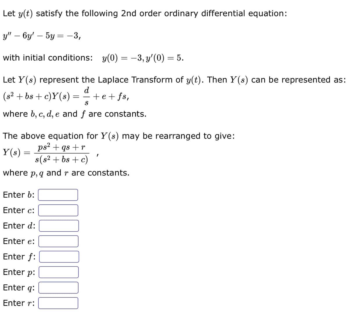 Let y(t) satisfy the following 2nd order ordinary differential equation:
y" - 6y' - 5y = −3,
with initial conditions: y(0) = −3, y'(0) = 5.
Let Y(s) represent the Laplace Transform of y(t). Then Y(s) can be represented as:
d
(s² +bs + c)Y(s)
+e+fs,
S
where b, c, d, e and f are constants.
=
The above equation for Y(s) may be rearranged to give:
ps² + qs + r
Y(s) =
s(s² + bs + c)
where p, q and r are constants.
Enter b:
Enter c:
Enter d:
Enter e:
Enter f:
Enter p:
Enter q:
Enter r:
I