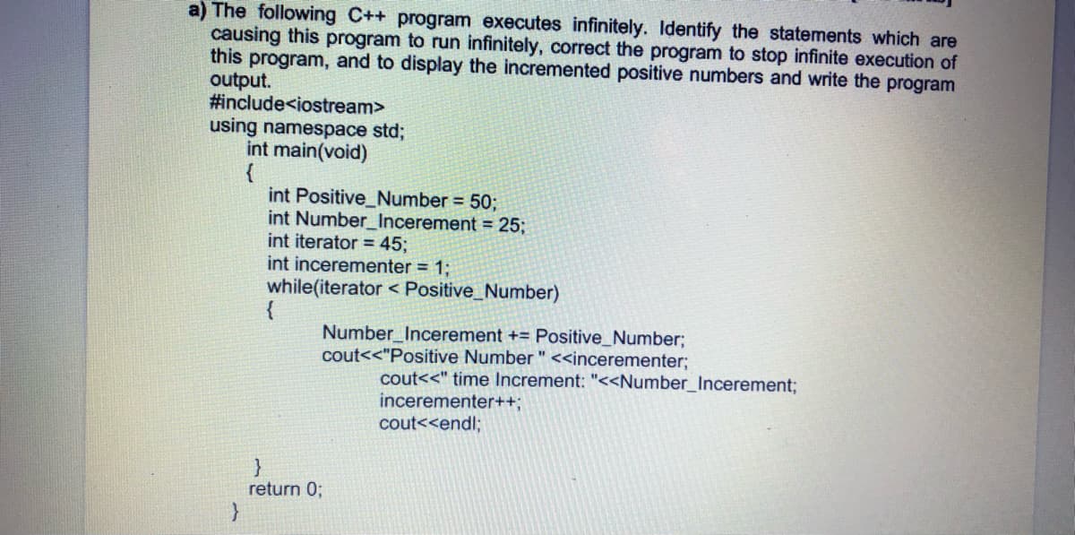 a) The following C++ program executes infinitely. Identify the statements which are
causing this program to run infinitely, correct the program to stop infinite execution of
this program, and to display the incremented positive numbers and write the program
output.
#include<iostream>
using namespace std;
int main(void)
int Positive_Number = 50;
int Number_Incerement = 25;
int iterator = 45;
int incerementer = 1;
while(iterator < Positive_Number)
{
Number_Incerement += Positive_Number;
cout<<"Positive Number " <<incerementer;
cout<<" time Increment: "<<Number_Incerement;
incerementer++B
cout<<endl;
}
return 0;
