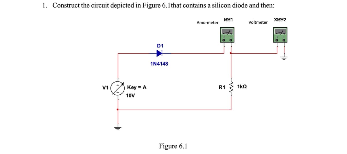 1. Construct the circuit depicted in Figure 6.lthat contains a silicon diode and then:
MM1
XMM2
Amp-meter
Voltmeter
D1
1N4148
V1
Key = A
R1
1kQ
10V
Figure 6.1

