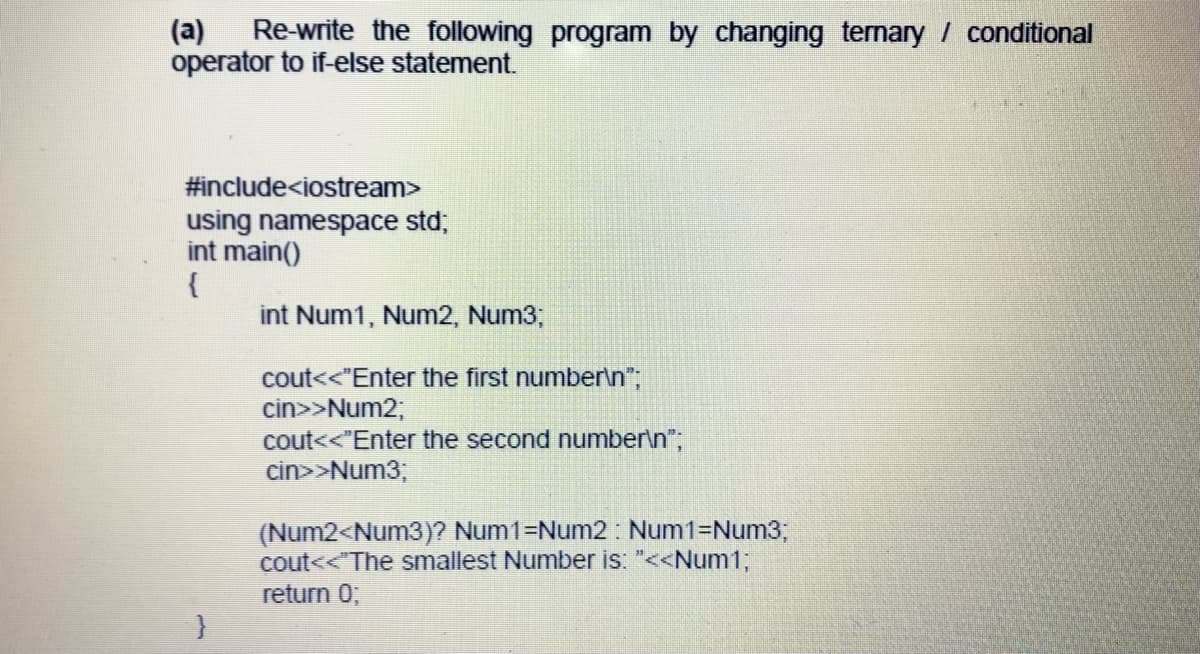 (a)
Re-write the following program by changing tenary / conditional
operator to if-else statement.
#include<iostream>
using namespace std;
int main()
{
int Num1, Num2, Num3;
cout<<"Enter the first number\n";
cin>>Num2;
cout<<"Enter the second number\n";
cin>>Num3;
(Num2<Num3)? Num1=Num2: Num1=Num3;
cout<<"The smallest Number is: "<<Num13;
return 0;
