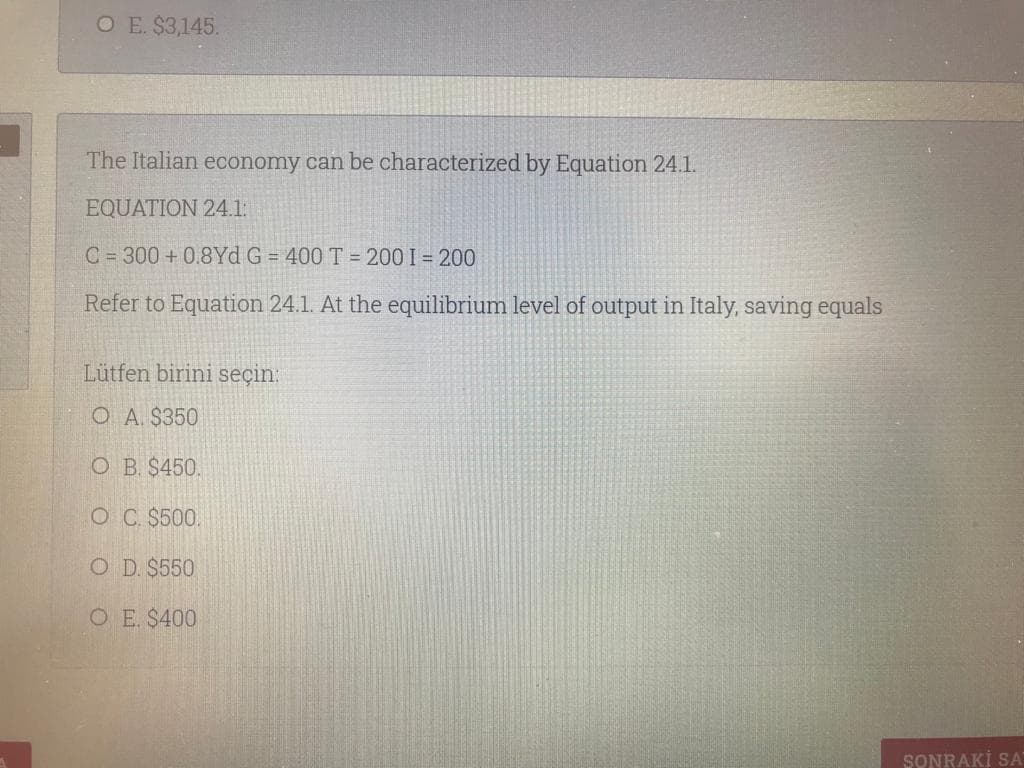 O E. $3,145.
The Italian economy can be characterized by Equation 24.1.
EQUATION 24.1:
C =300 + 0.8Yd G = 400 T = 200 I = 200
Refer to Equation 24.1. At the equilibrium level of output in Italy, saving equals
Lütfen birini seçin:
O A. $350
O B. $450.
O C. $500.
O D. $550
O E $400
SONRAKİ SA
