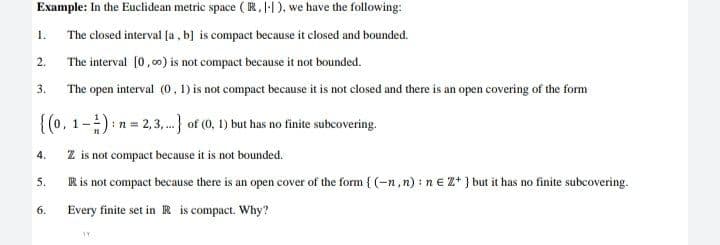 Example: In the Euclidean metric space (R, I-1), we have the following:
1.
The closed interval (a , b] is compact because it closed and bounded.
2.
The interval [0, 00) is not compact because it not bounded.
3.
The open interval (0, 1) is not compact because it is not closed and there is an open covering of the form
{(0, 1-):n = 2,3,.) of (0, 1) but has no finite subcovering.
4.
Z is not compact because it is not bounded.
R is not compact because there is an open cover of the form { (-n, n) : n € Z* } but it has no finite subcovering.
5.
6.
Every finite set in R is compact. Why?
