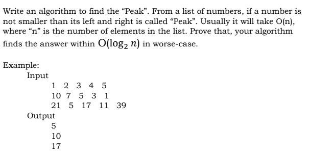 Write an algorithm to find the “Peak". From a list of numbers, if a number is
not smaller than its left and right is called "Peak". Usually it will take O(n),
where “n" is the number of elements in the list. Prove that, your algorithm
finds the answer within O(log, n) in worse-case.
Example:
Input
1 2 3 4 5
10 7 5 3 1
21 5 17 11 39
Output
10
17

