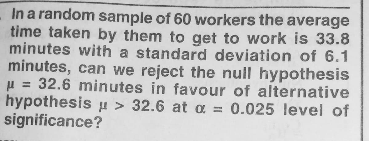 In a random sample of 60 workers the average
time taken by them to get to work is 33.8
minutes with a standard deviation of 6.1
minutes, can we reject the null hypothesis
u = 32.6 minutes in favour of alternative
hypothesis µ > 32.6 at a = 0.025 level of
significance?
%3D
