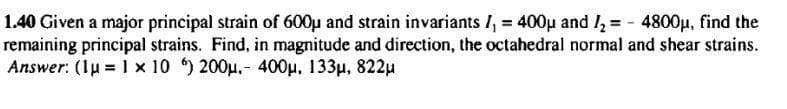 1.40 Given a major principal strain of 600µ and strain invariants I, = 400µ and I, = - 4800µ, find the
remaining principal strains. Find, in magnitude and direction, the octahedral normal and shear strains.
Answer: (1u = 1 x 10 ) 200p.- 400u. 133µ, 822u
