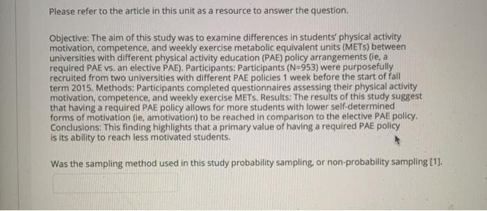 Please refer to the article in this unit as a resource to answer the question.
Objective: The aim of this study was to examine differences in students' physical activity
motivation, competence, and weekly exercise metabolic equivalent units (METS) between
universities with different physical activity education (PAE) policy arrangements (ie, a
required PAE vs. an elective PAE). Participants: Participants (N=953) were purposefully
recruited from two universities with different PAE policies 1 week before the start of fall
term 2015. Methods: Participants completed questionnaires assessing their physical activity
motivation, competence, and weekly exercise METS. Results: The results of this study suggest
that having a required PAE policy allows for more students with lower self-determined
forms of motivation (ie, amotivation) to be reached in comparison to the elective PAE policy.
Conclusions: This finding highlights that a primary value of having a required PAE policy
is its ability to reach less motivated students.
Was the sampling method used in this study probability sampling, or non-probability sampling [1].
