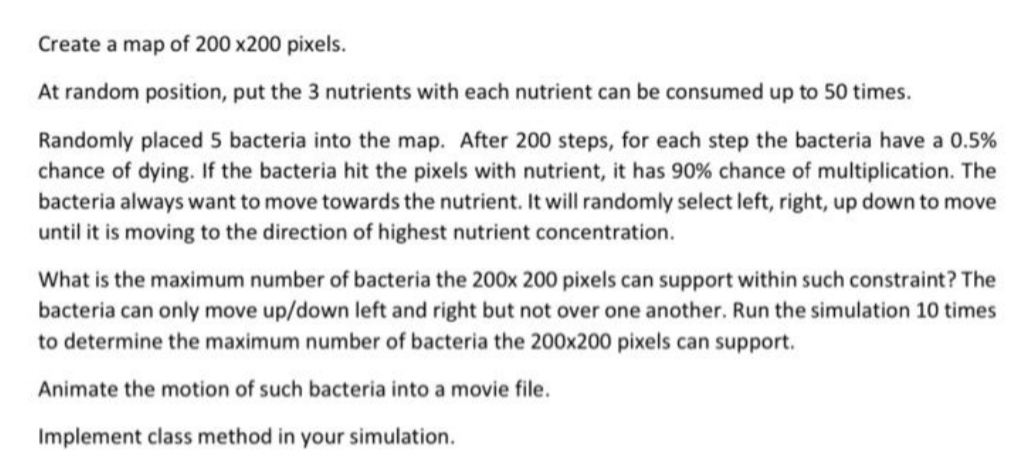 Create a map of 200x200 pixels.
At random position, put the 3 nutrients with each nutrient can be consumed up to 50 times.
Randomly placed 5 bacteria into the map. After 200 steps, for each step the bacteria have a 0.5%
chance of dying. If the bacteria hit the pixels with nutrient, it has 90% chance of multiplication. The
bacteria always want to move towards the nutrient. It will randomly select left, right, up down to move
until it is moving to the direction of highest nutrient concentration.
What is the maximum number of bacteria the 200x 200 pixels can support within such constraint? The
bacteria can only move up/down left and right but not over one another. Run the simulation 10 times
to determine the maximum number of bacteria the 200x200 pixels can support.
Animate the motion of such bacteria into a movie file.
Implement class method in your simulation.