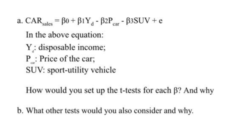 a. CAR sales = 30 + B1Y - B2Pcar - B3SUV + e
In the above equation:
Y: disposable income;
P: Price of the car;
car
SUV: sport-utility vehicle
How would you set up the t-tests for each ß? And why
b. What other tests would you also consider and why.