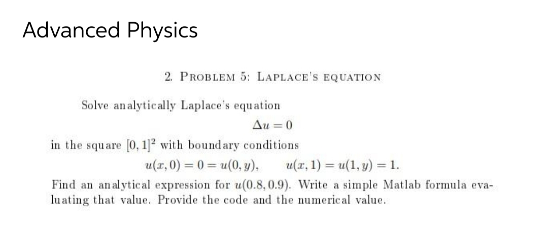 Advanced Physics
2. PROBLEM 5: LAPLACE'S EQUATION
Solve analytically Laplace's equation
Au=0
in the square [0, 1]2 with boundary conditions
u(x,0) = 0 = u(0, y),
u(x, 1) = u(1, y) = 1.
Find an analytical expression for u(0.8,0.9). Write a simple Matlab formula eva-
luating that value. Provide the code and the numerical value.