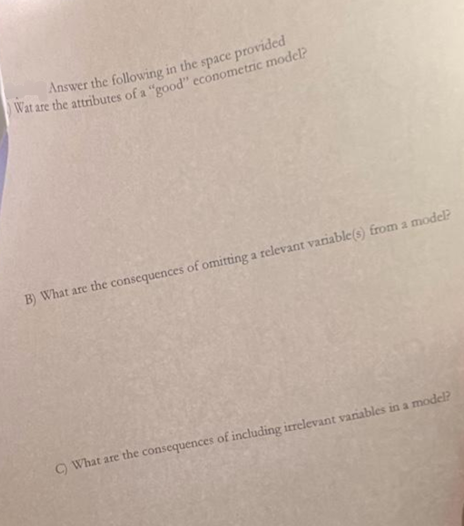 Answer the following in the space provided
Wat are the attributes of a "good" econometric model?
B) What are the consequences of omitting a relevant variable(s) from a model?
C) What are the consequences of including irrelevant variables in a model?