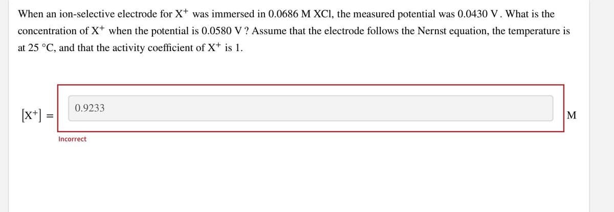 When an ion-selective electrode for X+ was immersed in 0.0686 M XCI, the measured potential was 0.0430 V. What is the
concentration of X+ when the potential is 0.0580 V ? Assume that the electrode follows the Nernst equation, the temperature is
at 25 °C, and that the activity coefficient of X+ is 1.
0.9233
[x+] =
М
Incorrect
