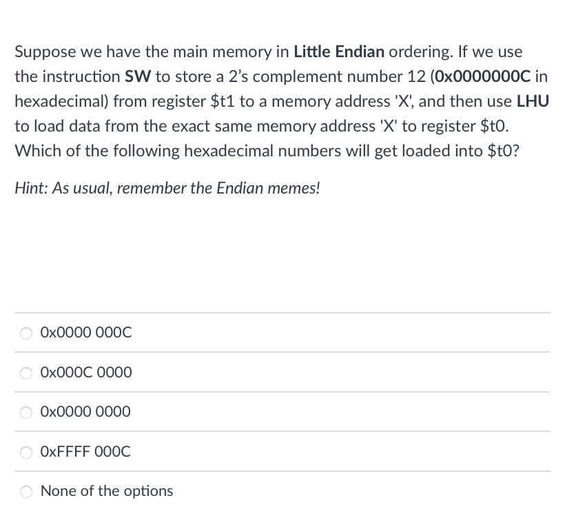 Suppose we have the main memory in Little Endian ordering. If we use
the instruction SW to store a 2's complement number 12 (Ox0000000C in
hexadecimal) from register $t1 to a memory address 'X', and then use LHU
to load data from the exact same memory address 'X' to register $t0.
Which of the following hexadecimal numbers will get loaded into $t0?
Hint: As usual, remember the Endian memes!
Ох0000 000С
Ох000С 0000
О Ох0000 0000
OXFFFF 000C
None of the options
