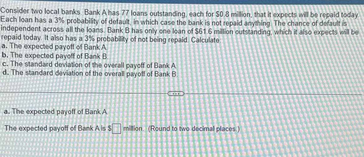 Consider two local banks. Bank A has 77 loans outstanding, each for $0.8 million, that it expects will be repaid today.
Each loan has a 3% probability of default, in which case the bank is not repaid anything. The chance of default is
independent across all the loans. Bank B has only one loan of $61.6 million outstanding, which it also expects will be
repaid today. It also has a 3% probability of not being repaid. Calculate:
a. The expected payoff of Bank A.
b. The expected payoff of Bank B.
c. The standard deviation of the overall payoff of Bank A.
d. The standard deviation of the overall payoff of Bank B.
a. The expected payoff of Bank A.
The expected payoff of Bank A is $
million. (Round to two decimal places.)