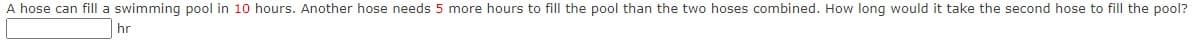 A hose can fill a swimming pool in 10 hours. Another hose needs 5 more hours to fill the pool than the two hoses combined. How long would it take the second hose to fill the pool?
hr
