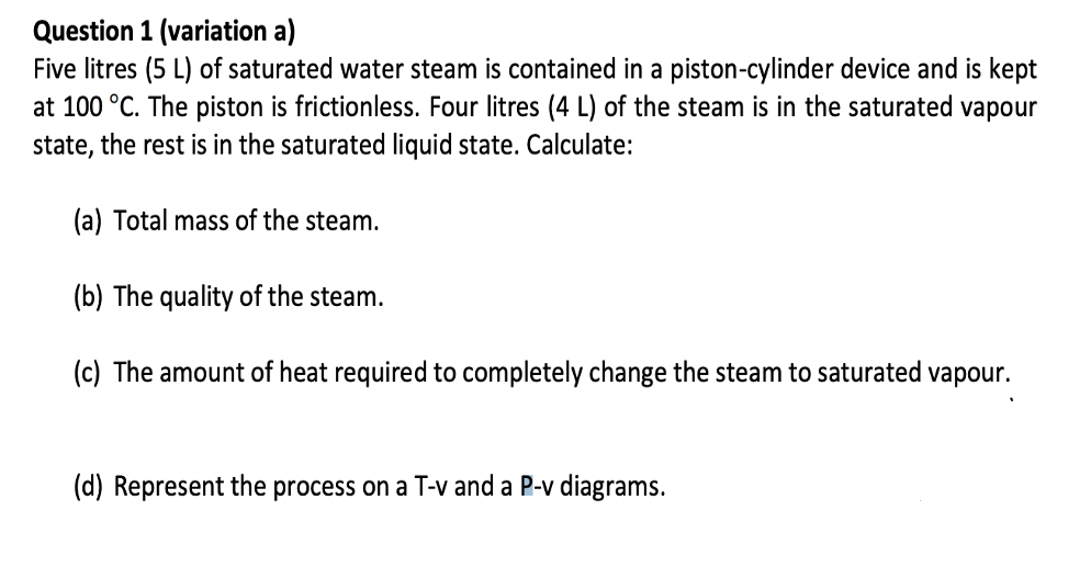 Question 1 (variation a)
Five litres (5 L) of saturated water steam is contained in a piston-cylinder device and is kept
at 100 °C. The piston is frictionless. Four litres (4 L) of the steam is in the saturated vapour
state, the rest is in the saturated liquid state. Calculate:
(a) Total mass of the steam.
(b) The quality of the steam.
(c) The amount of heat required to completely change the steam to saturated vapour.
(d) Represent the process on a T-v and a P-v diagrams.
