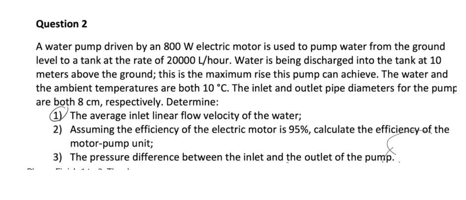 Question 2
A water pump driven by an 800 W electric motor is used to pump water from the ground
level to a tank at the rate of 20000 L/hour. Water is being discharged into the tank at 10
meters above the ground; this is the maximum rise this pump can achieve. The water and
the ambient temperatures are both 10 °C. The inlet and outlet pipe diameters for the pump
are both 8 cm, respectively. Determine:
(1)/ The average inlet linear flow velocity of the water;
2) Assuming the efficiency of the electric motor is 95%, calculate the efficieney-of the
motor-pump unit;
3) The pressure difference between the inlet and the outlet of the pump.
