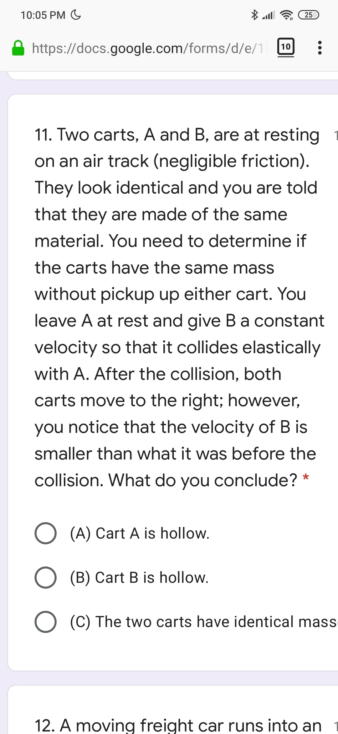10:05 PM G
25
https://docs.google.com/forms/d/e/1 10
11. Two carts, A and B, are at resting
on an air track (negligible friction).
They look identical and you are told
that they are made of the same
material. You need to determine if
the carts have the same mass
without pickup up either cart. You
leave A at rest and give Ba constant
velocity so that it collides elastically
with A. After the collision, both
carts move to the right; however,
you notice that the velocity of B is
smaller than what it was before the
collision. What do you conclude? *
O (A) Cart A is hollow.
(B) Cart B is hollow.
O (C) The two carts have identical mass
12. A moving freight car runs into an
