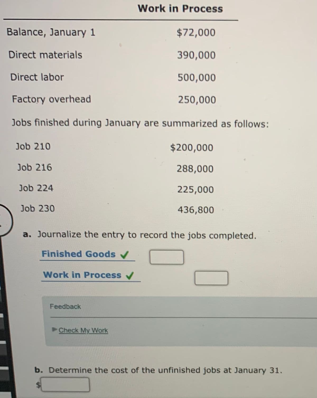 Work in Process
Balance, January 1
$72,000
Direct materials
390,000
Direct labor
500,000
Factory overhead
250,000
Jobs finished during January are summarized as follows:
Job 210
$200,000
Job 216
288,000
Job 224
225,000
Job 230
436,800
a. Journalize the entry to record the jobs completed.
Finished Goods
Work in Process /
Feedback
Check My Work
b. Determine the cost of the unfinished jobs at January 31.
