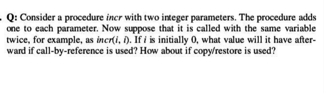 . Q: Consider a procedure incr with two integer parameters. The procedure adds
one to each parameter. Now suppose that it is called with the same variable
twice, for example, as incr(i, i). If i is initially 0, what value will it have after-
ward if call-by-reference is used? How about if copy/restore is used?