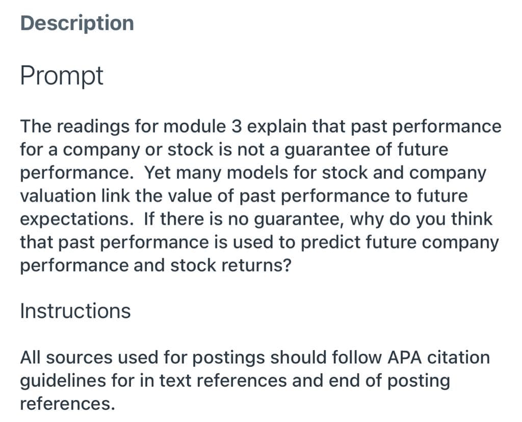 Description
Prompt
The readings for module 3 explain that past performance
for a company or stock is not a guarantee of future
performance. Yet many models for stock and company
valuation link the value of past performance to future
expectations. If there is no guarantee, why do you think
that past performance is used to predict future company
performance and stock returns?
Instructions
All sources used for postings should follow APA citation
guidelines for in text references and end of posting
references.
