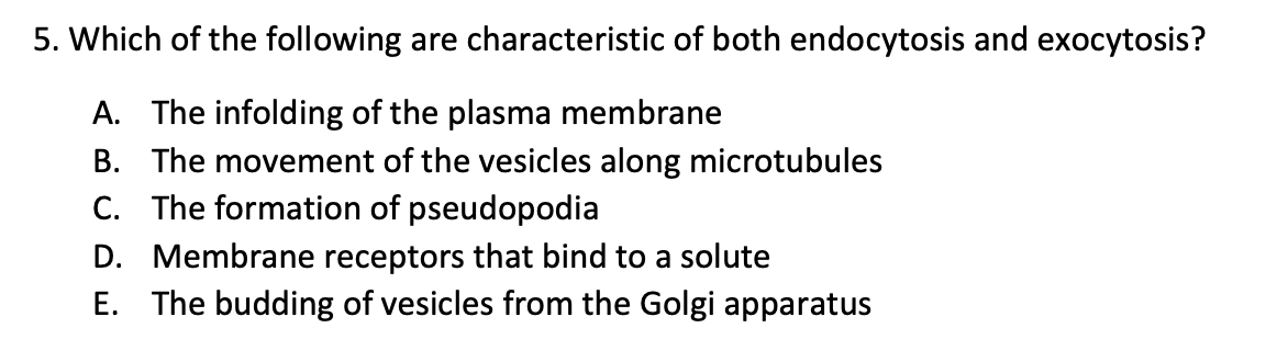 5. Which of the following are characteristic of both endocytosis and exocytosis?
A. The infolding of the plasma membrane
B. The movement of the vesicles along microtubules
C. The formation of pseudopodia
D. Membrane receptors that bind to a solute
E. The budding of vesicles from the Golgi apparatus