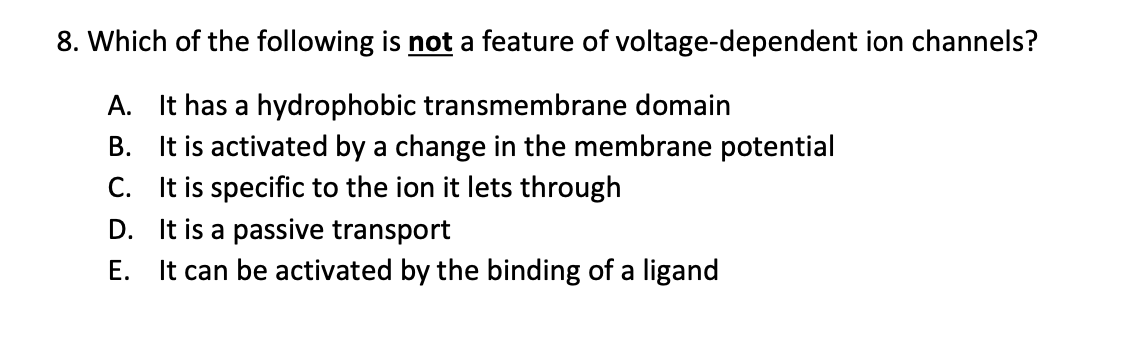 8. Which of the following is not a feature of voltage-dependent ion channels?
A. It has a hydrophobic transmembrane domain
B. It is activated by a change in the membrane potential
C. It is specific to the ion it lets through
D. It is a passive transport
E. It can be activated by the binding of a ligand