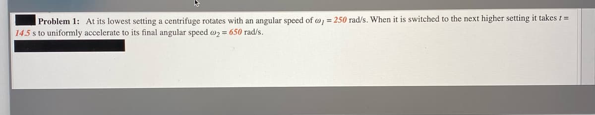 Problem 1: At its lowest setting a centrifuge rotates with an angular speed of w, = 250 rad/s. When it is switched to the next higher setting it takes t =
14.5 s to uniformly accelerate to its final angular speed w2 = 650 rad/s.
