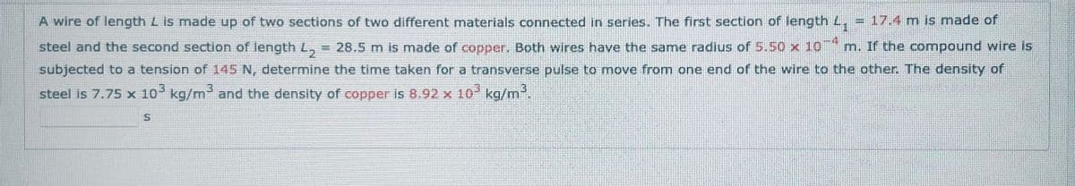 A wire of length L is made up of two sections of two different materials connected in series. The first section of length 4₁ = 17.4 m is made of
steel and the second section of length L₂ = 28.5 m is made of copper. Both wires have the same radius of 5.50 x 10 m. If the compound wire is
subjected to a tension of 145 N, determine the time taken for a transverse pulse to move from one end of the wire to the other. The density of
steel is 7.75 x 10³ kg/m³ and the density of copper is 8.92 x 10³ kg/m³,
S