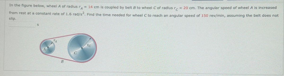 In the figure below, wheel A of radius A = 14 cm is coupled by belt B to wheel C of radius c 20 cm. The angular speed of wheel A is increased
from rest at a constant rate of 1.6 rad/s². Find the time needed for wheel C to reach an angular speed of 150 rev/min, assuming the belt does not
slip.
S
B
C
TG