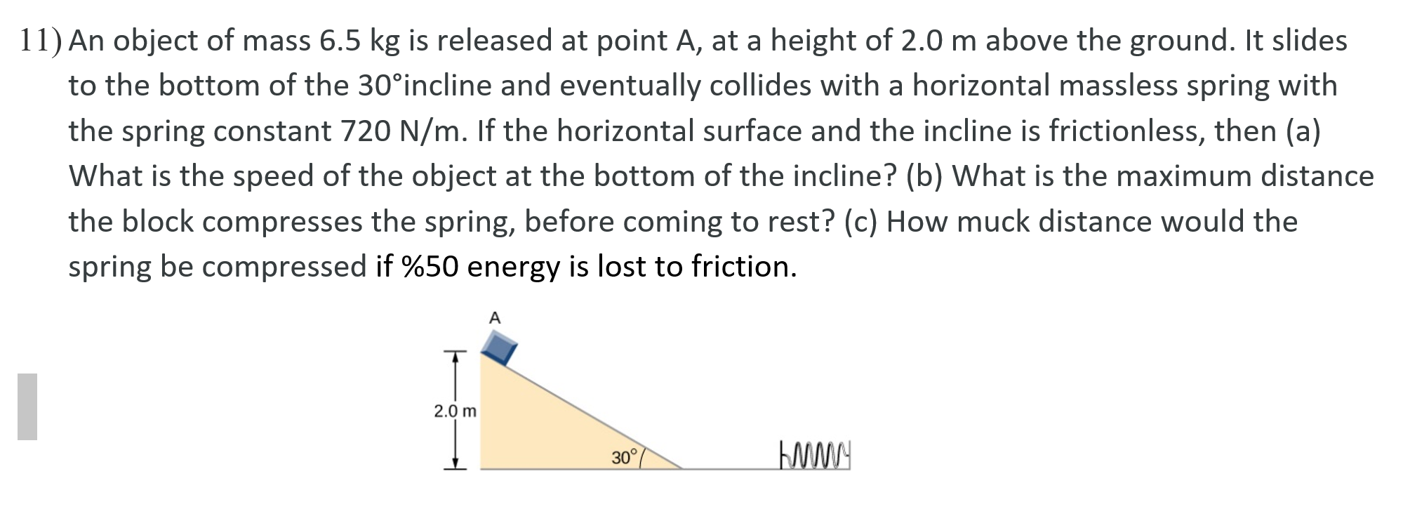 An object of mass 6.5 kg is released at point A, at a height of 2.0 m above the ground. It slides
to the bottom of the 30°incline and eventually collides with a horizontal massless spring with
the spring constant 720 N/m. If the horizontal surface and the incline is frictionless, then (a)
What is the speed of the object at the bottom of the incline? (b) What is the maximum distance
the block compresses the spring, before coming to rest? (c) How muck distance would the
spring be compressed if %50 energy is lost to friction.
