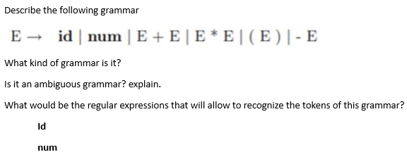 Describe the following grammar
E → id | num | E + E | E* E | ( E ) |- E
What kind of grammar is it?
Is it an ambiguous grammar? explain.
What would be the regular expressions that will allow to recognize the tokens of this grammar?
Id
num