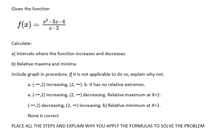Given the function
f(x) =
Calculate:
x²-3x-4
x-2
a) Intervals where the function increases and decreases
b) Relative maxima and minima
Include graph in procedure, If it is not applicable to do so, explain why not.
a. (-0,2) increasing, (2,). b. It has no relative extremes.
a. (-0,2) increasing, (2,-) decreasing. Relative maximum at X=2.
(-0,2) decreasing, (2, ) increasing. b) Relative minimum at X=2.
None is correct
PLACE ALL THE STEPS AND EXPLAIN WHY YOU APPLY THE FORMULAS TO SOLVE THE PROBLEM