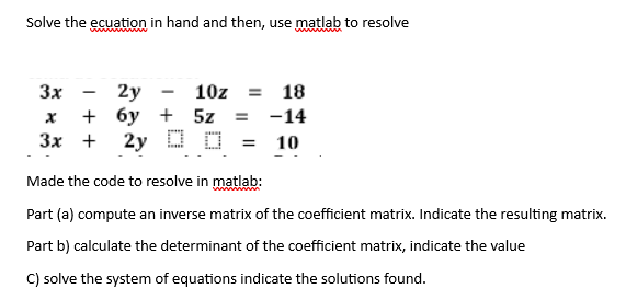 Solve the ecuation in hand and then, use matlab to resolve
3x
2y
10z =
18
X
+
бу + 5z = -14
3x + 2y D
=
10
Made the code to resolve in matlab:
Part (a) compute an inverse matrix of the coefficient matrix. Indicate the resulting matrix.
Part b) calculate the determinant of the coefficient matrix, indicate the value
C) solve the system of equations indicate the solutions found.
