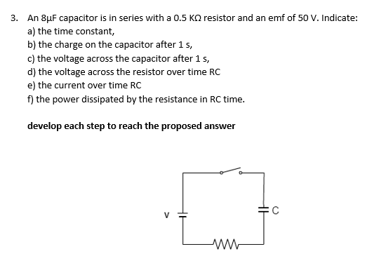 3. An 8μF capacitor is in series with a 0.5 KQ resistor and an emf of 50 V. Indicate:
a) the time constant,
b) the charge on the capacitor after 1 s,
c) the voltage across the capacitor after 1 s,
d) the voltage across the resistor over time RC
e) the current over time RC
f) the power dissipated by the resistance in RC time.
develop each step to reach the proposed answer
ww
HH
C