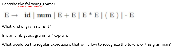 Describe the following gramar
E → id | num | E + E | E * E | ( E ) | - E
What kind of grammar is it?
Is it an ambiguous grammar? explain.
What would be the regular expressions that will allow to recognize the tokens of this grammar?